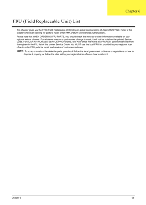 Page 109Chapter 695
This chapter gives you the FRU (Field Replaceable Unit) listing in global configurat ions of Aspire 7520/7220. Refer to this 
chapter whenever ordering for parts to repair  or for RMA (Return Merchandise Authorization).
Please note that WHEN ORDERING FRU PARTS, you should c heck the most up-to-date information available on your 
regional web or channel. For whatever reasons a part number  change is made, it will not be noted on the printed Service 
Guide. For ACER AUTHORIZED SERVICE...