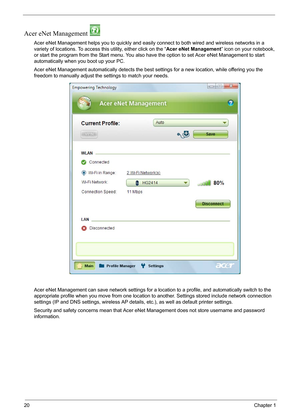 Page 2620Chapter 1
Acer eNet Management 
Acer eNet Management helps you to quickly and easily connect to both wired and wireless networks in a 
variety of locations. To access this utility, either click on the “Acer eNet Management” icon on your notebook, 
or start the program from the Start menu. You also have the option to set Acer eNet Management to start 
automatically when you boot up your PC.
Acer eNet Management automatically detects the best settings for a new location, while offering you the 
freedom...