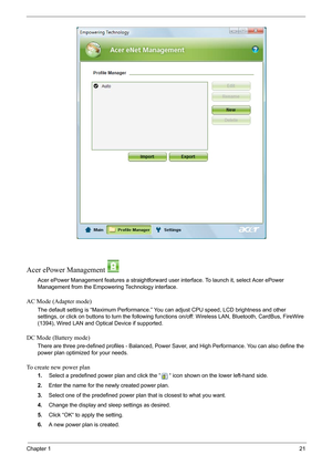 Page 27Chapter 121
Acer ePower Management 
Acer ePower Management features a straightforward user interface. To launch it, select Acer ePower 
Management from the Empowering Technology interface.
AC Mode (Adapter mode)
The default setting is “Maximum Performance.” You can adjust CPU speed, LCD brightness and other 
settings, or click on buttons to turn the following functions on/off: Wireless LAN, Bluetooth, CardBus, FireWire 
(1394), Wired LAN and Optical Device if supported.
DC Mode (Battery mode)
There are...