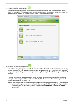 Page 3024Chapter 1
Acer ePresentation Management 
Acer ePresentation Management lets you project your computer’s display to an external device or project 
using the hot key: Fn + F5. If auto-detection hardware is implemented in the system, your system display will 
be automatically switched out when an external display is connected to the system.
Acer eDataSecurity Management 
Acer eDataSecurity Management is handy file encryption utility that protects your files from being accessed by 
unauthorized persons. It...