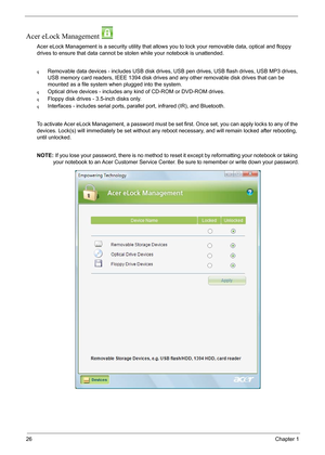 Page 3226Chapter 1
Acer eLock Management 
Acer eLock Management is a security utility that allows you to lock your removable data, optical and floppy 
drives to ensure that data cannot be stolen while your notebook is unattended.
qRemovable data devices - includes USB disk drives, USB pen drives, USB flash drives, USB MP3 drives, 
USB memory card readers, IEEE 1394 disk drives and any other removable disk drives that can be 
mounted as a file system when plugged into the system.
qOptical drive devices -...