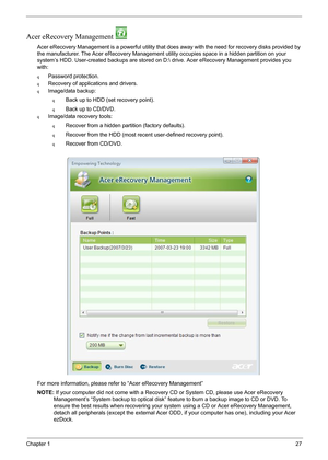 Page 33Chapter 127
Acer eRecovery Management 
Acer eRecovery Management is a powerful utility that does away with the need for recovery disks provided by 
the manufacturer. The Acer eRecovery Management utility occupies space in a hidden partition on your 
system’s HDD. User-created backups are stored on D: drive. Acer eRecovery Management provides you 
with:
qPassword protection.
qRecovery of applications and drivers.
qImage/data backup:
qBack up to HDD (set recovery point).
qBack up to CD/DVD.
qImage/data...