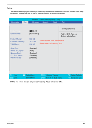 Page 51Chapter 245
Main
The Main screen displays a summary of your computer hardware information, and also includes basic setup 
parameters. It allows the user to specify standard IBM PC AT system parameters.
NOTE: The screen above is for your reference only. Actual values may differ.
Phoenix TrustedCore(tm) Setup Utility
    
 
Item Specific Help 
 
 
 
 
  
  
  
   
  
, , or
 selects field.
 
 
F1
        F5/F6
                 F9 Setup Defaults 
Esc  Enter  Select  Sub-MenuF10 Save and Exit  
System Time...