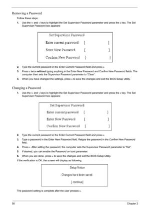 Page 5650Chapter 2
Removing a Password
Follow these steps:
1.Use the w and y keys to highlight the Set Supervisor Password parameter and press the e key. The Set 
Supervisor Password box appears:
2.Type the current password in the Enter Current Password field and press e.
3.Press e twice without typing anything in the Enter New Password and Confirm New Password fields. The 
computer then sets the Supervisor Password parameter to “Clear”.
4.When you have changed the settings, press u to save the changes and exit...