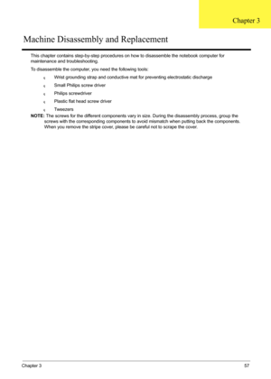 Page 71Chapter 357
This chapter contains step-by-step procedures on how to disassemble the notebook computer for 
maintenance and troubleshooting.
To disassemble the computer, you need the following tools:
qWrist grounding strap and conductive mat for preventing electrostatic discharge
qSmall Philips screw driver
qPhilips screwdriver
qPlastic flat head screw driver
qTw e e z e r s
NOTE: The screws for the different components vary in size. During the disassembly process, group the 
screws with the corresponding...