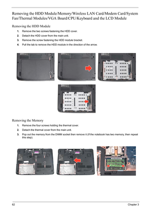 Page 7662Chapter 3
Removing the HDD Module/Memory/Wireless LAN Card/Modem Card/System 
Fan/Thermal Modules/VGA Board/CPU/Keyboard and the LCD Module 
Removing the HDD Module
1.Remove the two screws fastening the HDD cover.
2.Detach the HDD cover from the main unit.
3.Remove the screw fastening the HDD module bracket.
4.Pull the tab to remove the HDD module in the direction of the arrow.
Removing the Memory
1.Remove the four screws holding the thermal cover.
2.Detach the thermal cover from the main unit.
3.Pop...