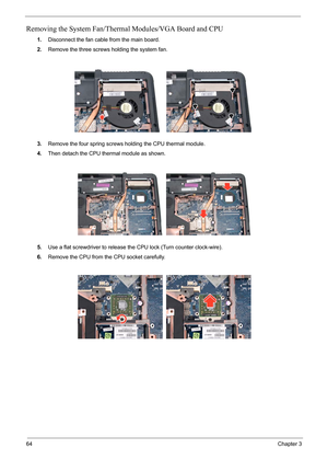 Page 7864Chapter 3
Removing the System Fan/Thermal Modules/VGA Board and CPU
1.Disconnect the fan cable from the main board.
2.Remove the three screws holding the system fan.
3.Remove the four spring screws holding the CPU thermal module.
4.Then detach the CPU thermal module as shown.
5.Use a flat screwdriver to release the CPU lock (Turn counter clock-wire).
6.Remove the CPU from the CPU socket carefully. 