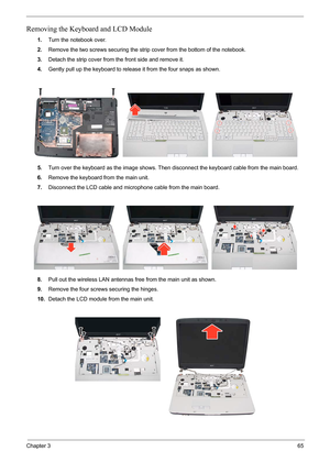 Page 79Chapter 365
Removing the Keyboard and LCD Module
1.Turn the notebook over.
2.Remove the two screws securing the strip cover from the bottom of the notebook.
3.Detach the strip cover from the front side and remove it.
4.Gently pull up the keyboard to release it from the four snaps as shown.
5.Turn over the keyboard as the image shows. Then disconnect the keyboard cable from the main board.
6.Remove the keyboard from the main unit.
7.Disconnect the LCD cable and microphone cable from the main board....