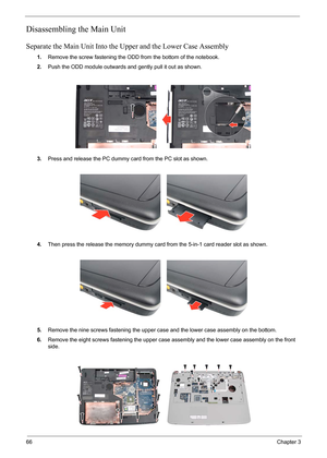 Page 8066Chapter 3
Disassembling the Main Unit
Separate the Main Unit Into the Upper and the Lower Case Assembly
1.Remove the screw fastening the ODD from the bottom of the notebook.
2.Push the ODD module outwards and gently pull it out as shown.
3.Press and release the PC dummy card from the PC slot as shown.
4.Then press the release the memory dummy card from the 5-in-1 card reader slot as shown.
5.Remove the nine screws fastening the upper case and the lower case assembly on the bottom.
6.Remove the eight...