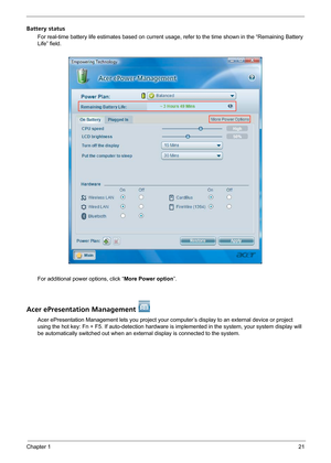 Page 27Chapter 121
Battery status
For real-time battery life estimates based on current usage, refer to the time shown in the “Remaining Battery 
Life” field.
For additional power options, click “More Power option”.
Acer ePresentation Management 
Acer ePresentation Management lets you project your computer’s display to an external device or project 
using the hot key: Fn + F5. If auto-detection hardware is implemented in the system, your system display will 
be automatically switched out when an external...