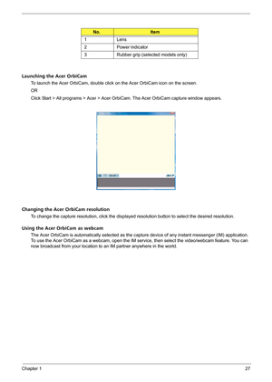 Page 33Chapter 127
Launching the Acer OrbiCam
To launch the Acer OrbiCam, double click on the Acer OrbiCam icon on the screen.
OR
Click Start > All programs > Acer > Acer OrbiCam. The Acer OrbiCam capture window appears. 
Changing the Acer OrbiCam resolution
To change the capture resolution, click the displayed resolution button to select the desired resolution.
Using the Acer OrbiCam as webcam
The Acer OrbiCam is automatically selected as the capture device of any instant messenger (IM) application. 
To use...