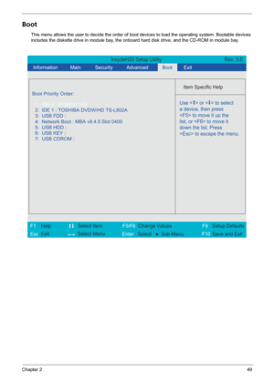 Page 55Chapter 249
Boot
This menu allows the user to decide the order of boot devices to load the operating system. Bootable devices 
includes the diskette drive in module bay, the onboard hard disk drive, and the CD-ROM in module bay.
InsydeH20 Setup Utility Rev. 3.0
  Information
 Main
 
Item Specific Help 
 
 
 
 
  
  
  
   
  
Use <  > or <  > to select
a device, then press
 to move it up the
list, or  to move it
down the list. Press
 to escape the menu. 
 
F1
        F5/F6
                 F9 Setup...