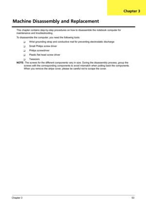 Page 59Chapter 353
This chapter contains step-by-step procedures on how to disassemble the notebook computer for 
maintenance and troubleshooting.
To disassemble the computer, you need the following tools:
TWrist grounding strap and conductive mat for preventing electrostatic discharge
TSmall Philips screw driver
TPhilips screwdriver
TPlastic flat head screw driver
TTw e e z e r s
NOTE: The screws for the different components vary in size. During the disassembly process, group the 
screws with the corresponding...