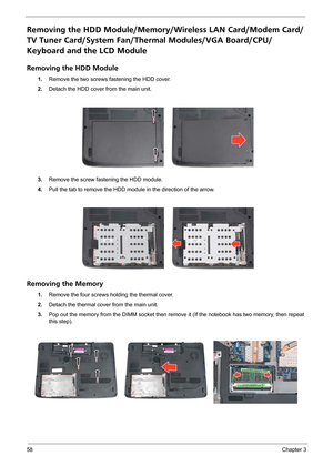 Page 6458Chapter 3
Removing the HDD Module/Memory/Wireless LAN Card/Modem Card/
TV Tuner Card/System Fan/Thermal Modules/VGA Board/CPU/
Keyboard and the LCD Module 
Removing the HDD Module
1.Remove the two screws fastening the HDD cover.
2.Detach the HDD cover from the main unit.
3.Remove the screw fastening the HDD module.
4.Pull the tab to remove the HDD module in the direction of the arrow.
Removing the Memory
1.Remove the four screws holding the thermal cover.
2.Detach the thermal cover from the main unit....