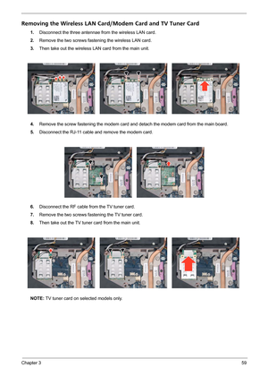 Page 65Chapter 359
Removing the Wireless LAN Card/Modem Card and TV Tuner Card
1.Disconnect the three antennae from the wireless LAN card.
2.Remove the two screws fastening the wireless LAN card.
3.Then take out the wireless LAN card from the main unit. 
4.Remove the screw fastening the modem card and detach the modem card from the main board.
5.Disconnect the RJ-11 cable and remove the modem card.
6.Disconnect the RF cable from the TV tuner card.
7.Remove the two screws fastening the TV tuner card.
8.Then take...