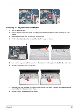 Page 67Chapter 361
Removing the Keyboard and LCD Module
1.Turn the notebook over.
2.Remove the two screws from inside the battery compartment and the two screws fastening the LCD 
module.
3.Detach the strip cover from the front side and remove it.
4.Gently pull up the keyboard to release it from the four snaps as shown.
5.Turn over the keyboard as the image shows. Then disconnect the keyboard cable from the main board.
6.Remove the keyboard from the main unit.
 
7.Disconnect the LCD cable and microphone cable...