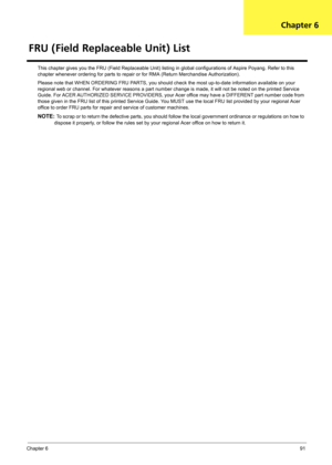 Page 97Chapter 691
This chapter gives you the FRU (Field Replaceable Unit) listing in global configurations of Aspire Poyang. Refer to this 
chapter whenever ordering for parts to repair or for RMA (Return Merchandise Authorization).
Please note that WHEN ORDERING FRU PARTS, you should check the most up-to-date information available on your 
regional web or channel. For whatever reasons a part number change is made, it will not be noted on the printed Service 
Guide. For ACER AUTHORIZED SERVICE PROVIDERS, your...