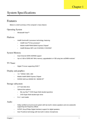 Page 11Chapter 11
System Specifications
Features
Below is a brief summary of the computer’s many feature:
Operating System
•Windows® Vista™
Platform
•Intel® Centrino® 2 processor technology, featuring:
•Intel® Core™2 Duo processor*
•Mobile Intel® PM45/GM45 Express Chipset*
•Intel® Wireless WiFi Link 5100/5300, 5150/5350*
System Memory
•Dual-Channel DDR2 SDRAM support
•Up to 2 GB of DDR2 667 MHz memory, upgradeable to 4 GB using two soDIMM modules*
TV Tuner
•Digital TV-tuner supporting DVB-T*
Display and...