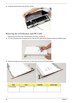 Page 10494Chapter 3
5.Grasp the panel by both ends and lift to remove.
Removing the LCD Brackets and FPC Cable
1. Remove the LCD Panel. See “Removing the LCD Panel” on page 93.
2.Turn the LCD panel over to expose the rear. Grip the FPC cable and lift upward to detach the adhesive pads.
3.Remove the eight securing screws (four on each side) from the LCD Panel brackets.
StepSizeQuantityScrew Type
LCD Brackets M2*3 NL 8 