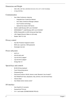 Page 122Chapter 1
Dimensions and Weight
•340.4 (W) x 247 (D) x 22.9/42.3 (H) mm (13.4 x 9.7 x 0.9/1.6 inches)
•2.4 kg (5.29 lbs.)
Communication
•Acer Video Conference, featuring:
•Integrated Acer Crystal Eye webcam
•Acer Video Conference Manager software
•Acer PureZone technology
•Optional Acer Xpress VoIP phone
•WLAN: Intel® Wireless WiFi Link 5100/5300*
•WiFi®/WiMAX™: Intel® Wireless WiFi Link 5150/5350*
•WPAN: Bluetooth® 2.0+EDR (Enhanced Data Rate)
•LAN: Gigabit Ethernet; Wake-on-LAN ready
•Modem: 56K ITU...