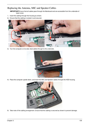 Page 119Chapter 3109
Replacing the Antenna, MIC and Speaker Cables
IMPORTANT:Ensure that all cables pass through the Mainboard and are accessible from the underside of 
lower cover.
1. Insert the cabling through the housing as shown.
2.Ensure that the cabling is tucked in and secured.
3.Turn the computer on its side, feed cables through to the underside.
4.Place the computer upside down, and insert the MIC and Speaker cables through the HDD housing.
5.Take note of the cabling arrangement. Ensure that the cabling...