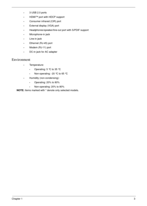 Page 13Chapter 13
•3 USB 2.0 ports
•HDMI™ port with HDCP support
•Consumer infrared (CIR) port
•External display (VGA) port
•Headphones/speaker/line-out port with S/PDIF support
•Microphone-in jack
•Line-in jack
•Ethernet (RJ-45) port
•Modem (RJ-11) port
•DC-in jack for AC adapter
Environment
•Temperature:
•Operating: 5 °C to 35 °C
•Non-operating: -20 °C to 65 °C
•Humidity (non-condensing):
•Operating: 20% to 80%
•Non-operating: 20% to 80%
NOTE: Items marked with * denote only selected models. 