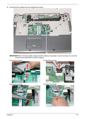 Page 123Chapter 311 3
5.Connect the five cables from the mainboard as shown.
IMPORTANT:When removing cables, always hold the cable by the pull-tab or by the connector. Do not hold 
the pull by the cable itself to prevent stripping. 
Connect A as shown. Connect B as shown.
Connect C as shown. Connect D as shown.AB
C
D
E 