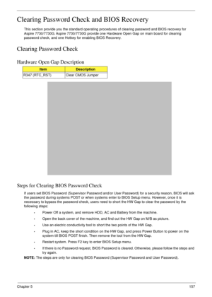 Page 167Chapter 5157
Clearing Password Check and BIOS Recovery
This section provide you the standard operating procedures of clearing password and BIOS recovery for 
Aspire 7730/7730G . Aspire 7730/7730G provide o ne Hardware Open Gap on main board for clearing 
password check, and one Hotkey for enabling BIOS Recovery.
Clearing Password Check
Hardware Open Gap Description
Steps for Clearing BIOS Password Check
If users set BIOS Password (Supervisor Password and/or  User Password) for a security reason, BIOS...