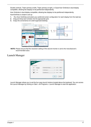 Page 27Chapter 117
Double (vertical), Triple (primary at left), Triple (primary at right), or Quad Acer Gridvista is dual-display 
compatible, allowing two displays to be partitioned independently.
Acer Gridvista is dual-display compatible, allowing two displays to be partitioned independently.
AcerGridVista is simple to set up:
1.    Run Acer GridVista and select your preferred screen configuration for each display from the task bar.
2.Drag and drop each window into the appropriate grid.
3.Enjoy the...