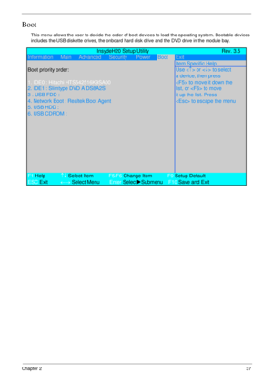 Page 47Chapter 237
Boot
This menu allows the user to decide the order of boot devices to load the operating system. Bootable devices 
includes the USB diskette drives, the onboard hard disk drive and the DVD drive in the module bay.
             InsydeH20 Setup Utility Rev. 3.5
Information      Main      Advanced Security PowerBootExit
Item Specific Help
Boot priority order:Use <
↑> or  to select
a device, then press
1. IDE0 : Hitachi HTS542516K9SA00 to move it down the
2. IDE1 : Slimtype DVD A DS8A2S list, or...