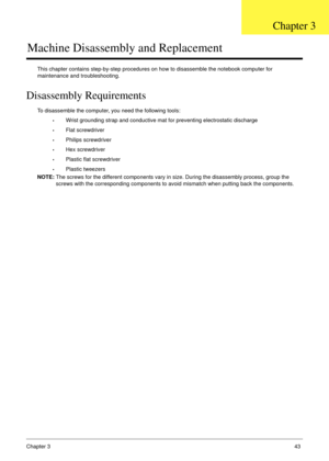 Page 53Chapter 343
Machine Disassembly and Replacement
This chapter contains step-by-step procedures on how to disassemble the notebook computer for 
maintenance and troubleshooting.
Disassembly Requirements
To disassemble the computer, you need the following tools:
•Wrist grounding strap and conductive mat for preventing electrostatic discharge
•Flat screwdriver
•Philips screwdriver
•Hex screwdriver
•Plastic flat screwdriver
•Plastic tweezers
NOTE: The screws for the different components vary in size. During...