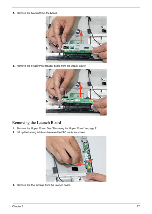 Page 87Chapter 377
5.Remove the bracket from the board.
6.Remove the Finger Print Reader board from the Upper Cover.
Removing the Launch Board
1. Remove the Upper Cover. See “Removing the Upper Cover” on page 71.
2.Lift up the locking latch and remove the FFC cable as shown.
3.Remove the four screws from the Launch Board. 