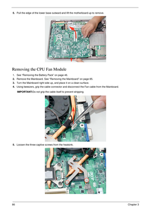 Page 9686Chapter 3
5.Pull the edge of the lower base outward and lift the motherboard up to remove.
Removing the CPU Fan Module
1. See “Removing the Battery Pack” on page 46.
2.Remove the Mainboard. See “Removing the Mainboard” on page 85.
3.Turn the Mainboard right side up, and place it on a clean surface.
4.Using tweezers, grip the cable connector and disconnect the Fan cable from the Mainboard.
IMPORTANT:Do not grip the cable itself to prevent stripping.
5.Loosen the three captive screws from the heatsink. 