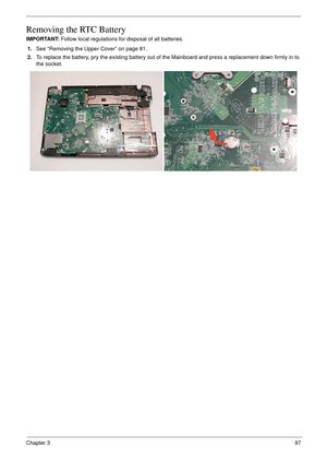 Page 107Chapter 397
Removing the RTC Battery
IMPORTANT: Follow local regulations for disposal of all batteries.
1.See “Removing the Upper Cover” on page 81.
2.To replace the battery, pry the existing battery out of the Mainboard and press a replacement down firmly in to 
the socket. 