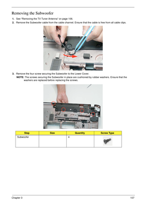 Page 117Chapter 3107
Removing the Subwoofer
1.See “Removing the TV Tuner Antenna” on page 106.
2.Remove the Subwoofer cable from the cable channel. Ensure that the cable is free from all cable clips.
3.Remove the four screw securing the Subwoofer to the Lower Cover.
NOTE: The screws securing the Subwoofer in place are cushioned by rubber washers. Ensure that the 
washers are replaced before replacing the screws.
StepSizeQuantityScrew Type
Subwoofer 4 