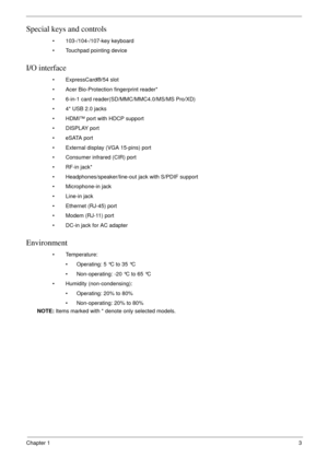 Page 13Chapter 13
Special keys and controls
• 103-/104-/107-key keyboard
• Touchpad pointing device
I/O interface
• ExpressCard®/54 slot
• Acer Bio-Protection fingerprint reader*
• 6-in-1 card reader(SD/MMC/MMC4.0/MS/MS Pro/XD) 
• 4* USB 2.0 jacks
• HDMI™ port with HDCP support
• DISPLAY port
• eSATA port
• External display (VGA 15-pins) port
• Consumer infrared (CIR) port
• RF-in jack*
• Headphones/speaker/line-out jack with S/PDIF support
• Microphone-in jack
• Line-in jack
• Ethernet (RJ-45) port
• Modem...