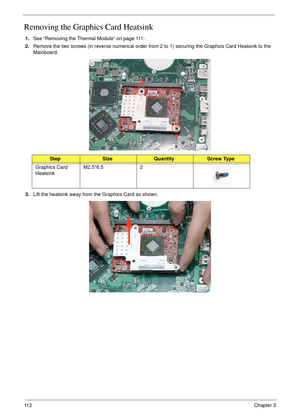 Page 12211 2Chapter 3
Removing the Graphics Card Heatsink
1.See “Removing the Thermal Module” on page 111.
2.Remove the two screws (in reverse numerical order from 2 to 1) securing the Graphics Card Heatsink to the 
Mainboard.
3.Lift the heatsink away from the Graphics Card as shown.
StepSizeQuantityScrew Type
Graphics Card 
HeatsinkM2.5*6.5 2
1 2 