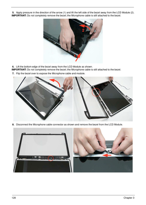 Page 138128Chapter 3
5.Apply pressure in the direction of the arrow (1) and lift the left side of the bezel away from the LCD Module (2).
IMPORTANT: Do not completely remove the bezel; the Microphone cable is still attached to the bezel.
6.Lift the bottom edge of the bezel away from the LCD Module as shown.
IMPORTANT: Do not completely remove the bezel; the Microphone cable is still attached to the bezel.
7.Flip the bezel over to expose the Microphone cable and module.
8.Disconnect the Microphone cable connector...