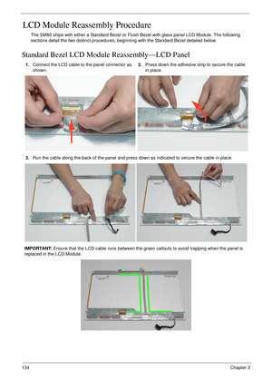 Page 144134Chapter 3
LCD Module Reassembly Procedure
The SM80 ships with either a Standard Bezel or Flush Bezel with glass panel LCD Module. The following 
sections detail the two distinct procedures, beginning with the Standard Bezel detailed below.
Standard Bezel LCD Module Reassembly—LCD Panel
1.Connect the LCD cable to the panel connector as 
shown.2.Press down the adhesive strip to secure the cable 
in place.
3.Run the cable along the back of the panel and press down as indicated to secure the cable in...