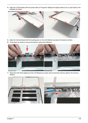 Page 145Chapter 3135
4.Align the LCD brackets with the screw holes on the panel. Replace the eight screws (four on each side) in the 
brackets as shown.
5.Align the Camera Board with the locating pins on the LCD Module and place the board as shown.
6.Press down as shown to secure the board in place with adhesive.
7.Place the LCD Panel adjacent to the LCD Module as shown and connect the Camera cable to the Camera 
Module. 