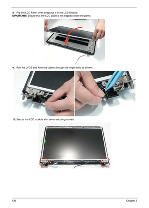 Page 146136Chapter 3
8.Flip the LCD Panel over and place it in the LCD Module. 
IMPORTANT: Ensure that the LCD cable is not trapped under the panel.
9.Run the LVDS and Antenna cables through the hinge wells as shown.
10.Secure the LCD module with seven securing screws. 