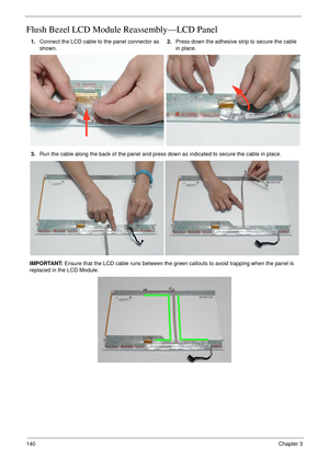 Page 150140Chapter 3
Flush Bezel LCD Module Reassembly—LCD Panel
1.Connect the LCD cable to the panel connector as 
shown.2.Press down the adhesive strip to secure the cable 
in place.
3.Run the cable along the back of the panel and press down as indicated to secure the cable in place.
IMPORTANT: Ensure that the LCD cable runs between the green callouts to avoid trapping when the panel is 
replaced in the LCD Module. 