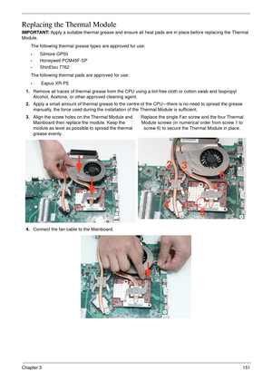 Page 161Chapter 3151
Replacing the Thermal Module
IMPORTANT: Apply a suitable thermal grease and ensure all heat pads are in place before replacing the Thermal 
Module.
The following thermal grease types are approved for use:
•Silmore GP50
•Honeywell PCM45F-SP
•ShinEtsu 7762
The following thermal pads are approved for use:
• Eapus XR-PE
1.Remove all traces of thermal grease from the CPU using a lint-free cloth or cotton swab and Isopropyl 
Alcohol, Acetone, or other approved cleaning agent. 
2.Apply a small...