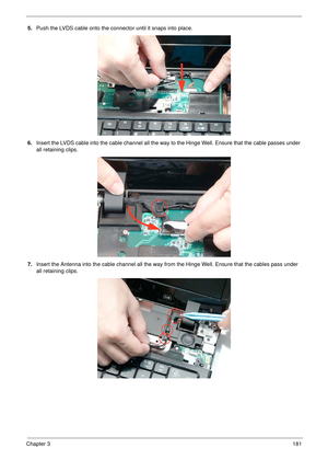 Page 191Chapter 3181
5.Push the LVDS cable onto the connector until it snaps into place.
6.Insert the LVDS cable into the cable channel all the way to the Hinge Well. Ensure that the cable passes under 
all retaining clips.
7.Insert the Antenna into the cable channel all the way from the Hinge Well. Ensure that the cables pass under 
all retaining clips. 