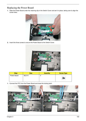 Page 193Chapter 3183
Replacing the Power Board
1.Slide the Power Board under the retaining clip in the Switch Cover and set it in place, taking care to align the 
screw holes.
2.Insert the three screws to secure the Power Board to the Switch Cover.
1.Connect the FFC from the Power Board and close the locking latch.
StepSizeQuantityScrew Type
Power Board M2.5*4 3 