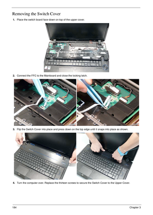 Page 194184Chapter 3
Removing the Switch Cover
1.Place the switch board face-down on top of the upper cover.
2.Connect the FFC to the Mainboard and close the locking latch.
3.Flip the Switch Cover into place and press down on the top edge until it snaps into place as shown.
4.Turn the computer over. Replace the thirteen screws to secure the Switch Cover to the Upper Cover. 