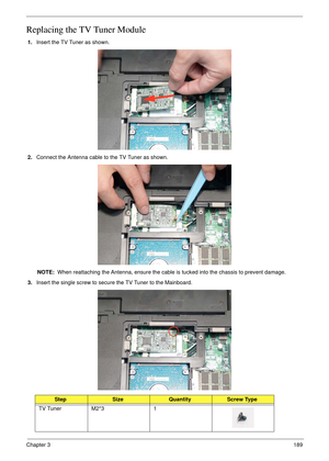 Page 199Chapter 3189
Replacing the TV Tuner Module
1.Insert the TV Tuner as shown.
2.Connect the Antenna cable to the TV Tuner as shown.
NOTE:  When reattaching the Antenna, ensure the cable is tucked into the chassis to prevent damage.
3.Insert the single screw to secure the TV Tuner to the Mainboard.
StepSizeQuantityScrew Type
TV Tuner M2*3 1 