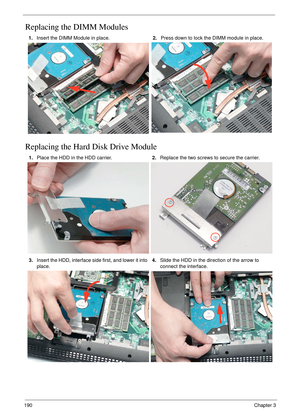 Page 200190Chapter 3
Replacing the DIMM Modules
Replacing the Hard Disk Drive Module
1.Insert the DIMM Module in place.2.Press down to lock the DIMM module in place.
1.Place the HDD in the HDD carrier.2.Replace the two screws to secure the carrier.
3.Insert the HDD, interface side first, and lower it into 
place.4.Slide the HDD in the direction of the arrow to 
connect the interface. 