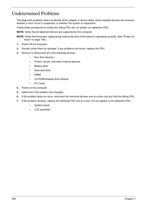 Page 216206Chapter 4
Undetermined Problems
The diagnostic problems does not identify which adapter or device failed, which installed devices are incorrect, 
whether a short circuit is suspected, or whether the system is inoperative. 
Follow these procedures to isolate the failing FRU (do not isolate non-defective FRU).
NOTE: Verify that all attached devices are supported by the computer.
NOTE: Verify that the power supply being used at the time of the failure is operating correctly. (See “Power On 
Issue” on...