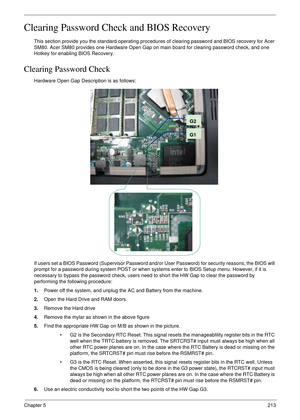 Page 223Chapter 5213
Clearing Password Check and BIOS Recovery
This section provide you the standard operating procedures of clearing password and BIOS recovery for Acer 
SM80. Acer SM80 provides one Hardware Open Gap on main board for clearing password check, and one 
Hotkey for enabling BIOS Recovery.
Clearing Password Check
Hardware Open Gap Description is as follows:
If users set a BIOS Password (Supervisor Password and/or User Password) for security reasons, the BIOS will 
prompt for a password during...